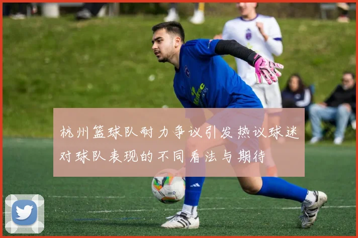 杭州篮球队耐力争议引发热议球迷对球队表现的不同看法与期待