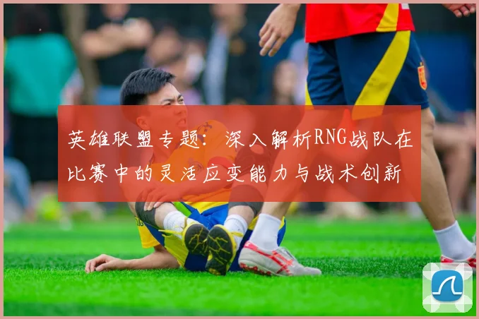 英雄联盟专题：深入解析RNG战队在比赛中的灵活应变能力与战术创新