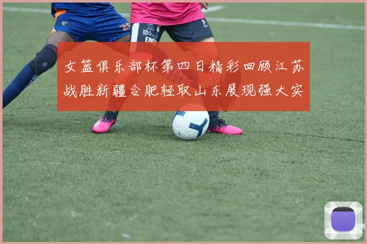 女篮俱乐部杯第四日精彩回顾江苏战胜新疆合肥轻取山东展现强大实力