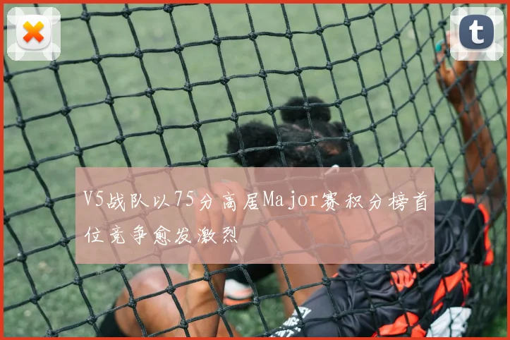 V5战队以75分高居Major赛积分榜首位竞争愈发激烈