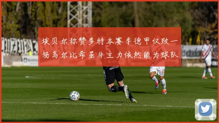 埃贝尔称赞多特本赛季德甲仅败一场乌尔比希虽非主力依然能为球队贡献力量