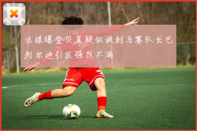 法媒曝登贝莱疑似讽刺马赛队长巴列尔迪引发强烈不满