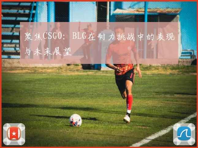 聚焦CSGO：BLG在耐力挑战中的表现与未来展望