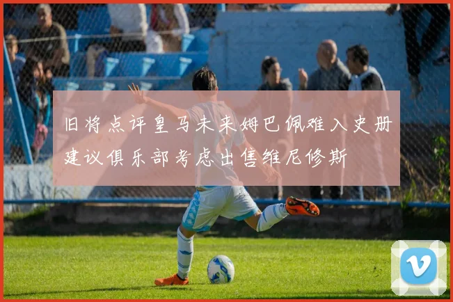 旧将点评皇马未来姆巴佩难入史册建议俱乐部考虑出售维尼修斯
